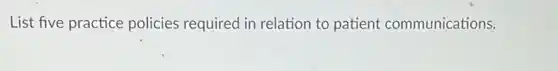 List five practice policies required in relation to patient communications.
