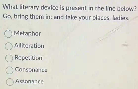 What literary device is present in the line below?
Go, bring them in:and take your places, ladies.
Metaphor
Alliteration
Repetition
Consonance
Assonance