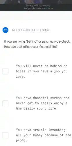 If you are living "behind" or paycheck -paycheck.
How can that effect your financial life?
You will never be behind on
bills if you have a job you
love.
You have financial stress and
never get to really enjoy a
financially sound life.
You have trouble investing
all your money because of the
profit.
