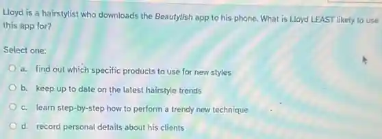 Lloyd is a hairstylist who downloads the Beautytish app to his phone What is Lloyd LEAST likely to use
this app for?
Select one:
a. find out which specific products to use for new styles
b. keep up to date on the latest hairstyle trends
c. learn step-by -step how to perform a trendy new technique
d. record personal details about his clients
