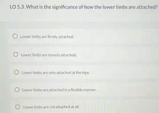 LO 5.3. What is the significance of how the lower limbs are attached?
Lower limbs are firmly attached.
Lower limbs are loosely attached.
Lower limbs are only attached at the hips.
Lower limbs are attached in a flexible manner.
Lower limbs are not attached at all.