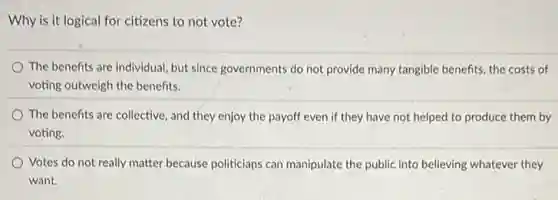 Why is it logical for citizens to not vote?
The benefits are individual but since governments do not provide many tangible benefits, the costs of
voting outweigh the benefits.
The benefits are collective , and they enjoy the payoff even if they have not helped to produce them by
voting.
Votes do not really matter because politicians can manipulate the public into believing whatever they
want.