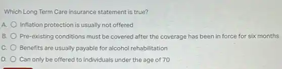 Which Long Term Care insurance statement is true?
A. Inflation protection is usually not offered
B. Pre-existing conditions must be covered after the coverage has been in force for six months
C. Benefits are usually payable for alcohol rehabilitation
D. Can only be offered to individuals under the age of 70