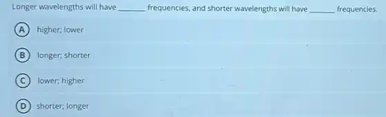Longer wavelengths will have __ frequencies, and shorter wavelengths will have __ frequencies.
A higher; lower
B longer; shorter
C lower; higher
D shorter; longer