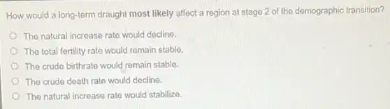 How would a long-term draught most likely affect a region at stage 2 of the demographic transition?
The natural increase rate would decline.
The total fertility rate would remain stable.
The crude birthrate would remain stable.
The crude death rate would decline.
The natural increase rate would stabilize.