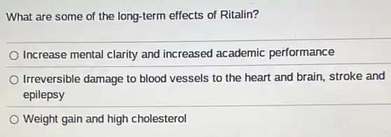 What are some of the long-term effects of Ritalin?
Increase mental clarity and increased academic performance
Irreversible damage to blood vessels to the heart and brain, stroke and
epilepsy
Weight gain and high cholesterol