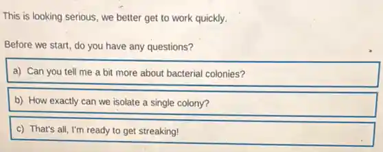 This is looking serious , we better get to work quickly.
Before we start, do you have any questions?
a) Can you tell me a bit more about bacterial colonies?
b) How exactly can we isolate a single colony?
c) That's all, I'm ready to get streaking!