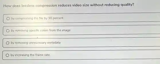 How does lossless compression reduces video size without reducing quality?
by compressing the file by 90 percent
by removing specific colors from the image
by removing unnecessary metadata
by increasing the frame rate