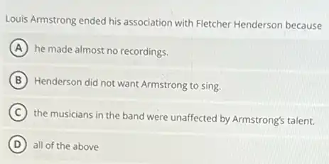 Louis Armstrong ended his association with Fletcher Henderson because
A he made almost no recordings.
B Henderson did not want Armstrong to sing.
C
the musicians in the band were unaffected by Armstrong's talent.
D all of the above