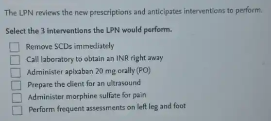The LPN reviews the new prescriptions and anticipates interventions to perform.
Select the 3 interventions the LPN would perform.
Remove SCDs immediately
Call laboratory to obtain an INR right away
Administer apixaban 20 mg orally (PO)
Prepare the client for an ultrasound
Administer morphine sulfate for pain
Perform frequent assessments on left leg and foot