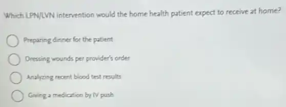 Which LPN/LVN intervention would the home health patient expect to receive at home?
Preparing dinner for the patient
Dressing wounds per provide's order
Analyzing recent blood test.results
Giving a medication by IV push