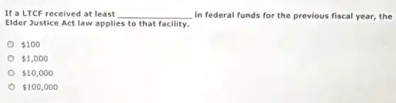 If a LTCF received at least __ in federal funds for the previous fiscal year,the
Elder Justice Act law applies to that facility.
 100
 1,000
 10,000
 100,000