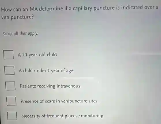How can an MA determine if a capillary puncture is indicated over a
venipuncture?
Select all that apply.
A 10-year-old child
A child under 1 year of age
Patients receiving intravenous
Presence of scars in venipuncture sites
Necessity of frequent glucose monitoring