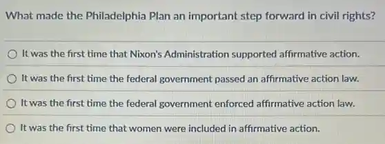 What made the Philadelphia Plan an important step forward in civil rights?
It was the first time that Nixon's Administration supported affirmative action.
It was the first time the federal government passed an affirmative action law.
It was the first time the federal government enforced affirmative action law.
It was the first time that women were included in affirmative action.