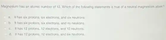 Magnesium has an atomic number of 12. Which of the following statements is true of a neutral magnesium atom?
a. It has six protons, six electrons, and six neutrons.
b. It has six protons, six electrons, and no neutrons.
c. It has 12 protons, 12 electrons, and 12 neutrons.
d. It has 12 protons, 12 electrons, and six neutrons.