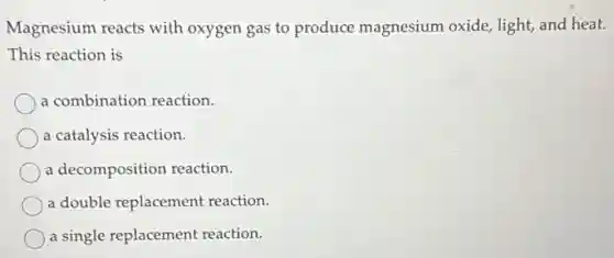 Magnesium reacts with oxygen gas to produce magnesium oxide, light and heat.
This reaction is
a combination reaction.
a catalysis reaction.
a decomposition reaction.
a double replacement reaction.
a single replacement reaction.