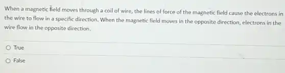 When a magnetic field moves through a coil of wire, the lines of force of the magnetic field cause the electrons in
the wire to flow in a specific direction When the magnetic field moves in the opposite direction, electrons in the
wire flow in the opposite direction.
True
False