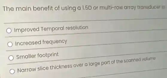 The main benefit of using a 1.5D or multi-row array transducer is:
Improved Temporal resolution
Increased frequency
Smaller footprint
Narrow slice thickness over a large part of the scanned volume