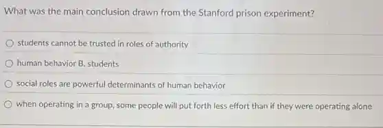 What was the main conclusion drawn from the Stanford prison experiment?
students cannot be trusted in roles of authority
human behavior B. students
social roles are powerful determinants of human behavior
when operating in a group, some people will put forth less effort than if they were operating alone