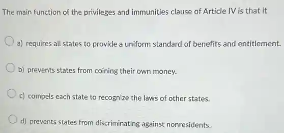The main function of the privileges and immunities clause of Article IV is that it
a) requires all states to provide a uniform standard of benefits and entitlement.
b) prevents states from coining their own money.
c) compels each state to recognize the laws of other states.
d) prevents states from discriminating against nonresidents.