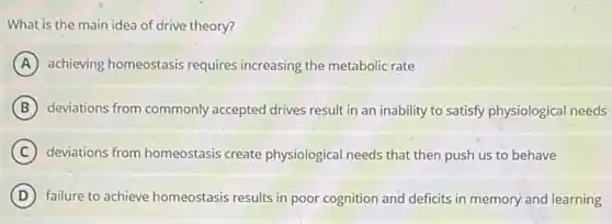 What is the main idea of drive theory?
A achieving homeostasis requires increasing the metabolic rate
B deviations from commonly accepted drives result in an inability to satisfy physiological needs
C deviations from homeostasis create physiological needs that then push us to behave
D failure to achieve homeostasis results in poor cognition and deficits in memory and learning