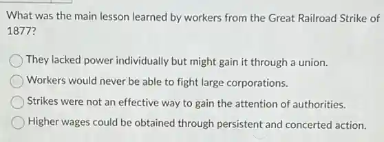 What was the main lesson learned by workers from the Great Railroad Strike of
18777
They lacked power individually but might gain it through a union.
Workers would never be able to fight large corporations.
Strikes were not an effective way to gain the attention of authorities.
Higher wages could be obtained through persistent and concerted action.