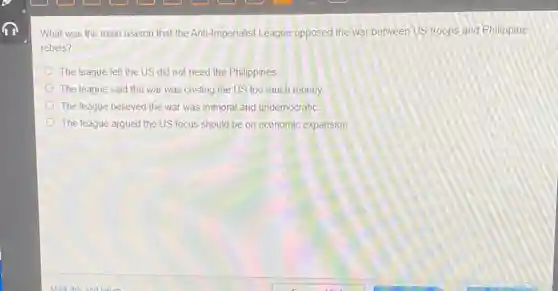What was the main reason that the Anti Imperialist League opposed the war between US troops and Philippine
rebels?
The league felt the US did not need the Philippines
The league said the war was costing the US too much money.
The league believed the war was immoral and undemocratic
The league argued the US focus should be on economic expansion.