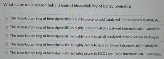 What is the main reason behind limited bioavailability of benzylpenicillin?
The beta-lactam ring of benzy/penicillin is highly prone to acid catalyzed intermolecular hydrolysis.
The beta-lactam ring of benzy/penicillin is highly prone to alkali catalyzed intermolecular hydrolysis.
The beta-lactam ring of benzy/penicillin is highly prone to alkali catalyzed intramolecular hydrolysis.
The beta-lactam ring of benzy/penicillin is highly prone to acid catalyzed intramolecular hydrolysis.
The beta-lactam ring of benzy/penicillin is highly prone to H2O2 catalyzed intermolecular hydrolysis.
