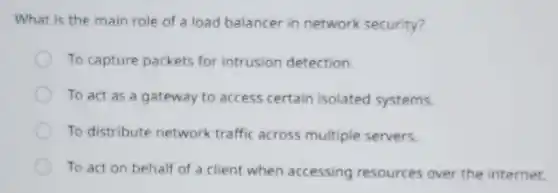 What is the main role of a load balancer in network security?
To capture packets for intrusion detection.
To act as a gateway to access certain isolated systems.
To distribute network traffic across multiple servers.
To act on behalf of a client when accessing resources over the internet.