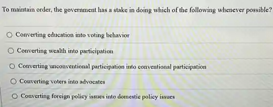 To maintain order, the government has a stake in doing which of the following whenever possible?
Converting education into voting behavior
Converting wealth into participation
Converting unconventional participation into conventional participation
Converting voters into advocates
Converting foreign policy issues into domestic policy issues