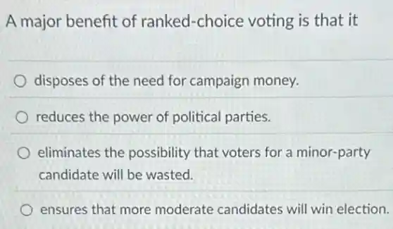 A major benefit of ranked-choice voting is that it
disposes of the need for campaign money.
reduces the power of political parties.
eliminates the possibility that voters for a minor-party
candidate will be wasted.
ensures that more moderate candidates will win election.