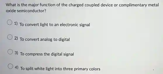 What is the major function of the charged coupled device or complimentary metal
oxide semiconductor?
1) To convert light to an electronic signal
2) To convert analog to digital
3) To compress the digital signal
4) To split white light into three primary colors