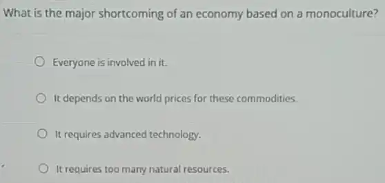 What is the major shortcoming of an economy based on a monoculture?
Everyone is involved in it.
It depends on the world prices for these commodities.
It requires advanced technology.
It requires too many natural resources.