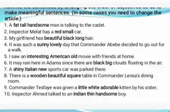make meaningful sentences. (In some cases you need to change the
article.)
1. A fat tall handsome man is talking to the cadet.
2. Inspector Melat has a red small car.
3. My girlfriend has beautiful black long hair.
4. It was such a sunny lovely day that Commander Abebe decided to go out for
a walk.
5. I saw an interesting American old movie with friends at home.
6. It may rain here in Adama since there are black big clouds floating in the air.
7. A shiny Italian new sports car was parked there.
8. There is a wooden beautiful square table in Commander Lensa's dining
room.
9. Commander Tesfaye was given a little white adorable kitten by his sister.
10. Inspector Ahmed talked to an Indian thin handsome boy.