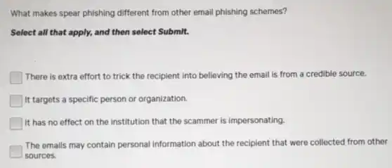 What makes spear phishing different from other email phishing schemes?
Select all that apply,and then select Submit.
There is extra effort to trick the recipient into believing the email is from a credible source.
It targets a specific person or organization.
It has no effect on the institution that the scammer is impersonating.
The emails may contain personal information about the recipient that were collected from other
sources.