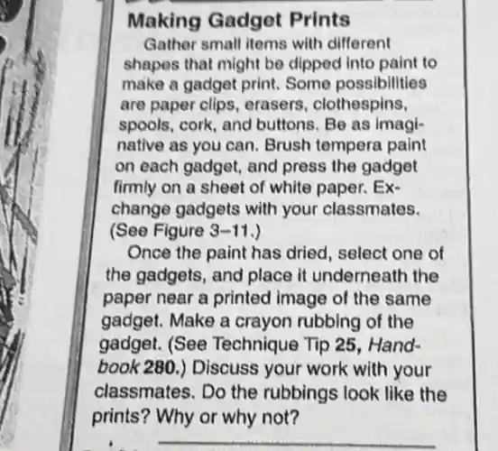 Making Gadget Prints
Gather small items with different
shapes that might be dipped into paint to
make a gadget print Some possibilities
are paper clips.erasers, clothespins,
spools, cork, and buttons. Be as imagi-
native as you can Brush tempera paint
on each gadget, and press the gadget
firmly on a sheet of white paper. Ex-
change gadgets with your classmates.
(See Figure 3-11 )
Once the paint has dried, select one of
the gadgets, and place it underneath the
paper near a printed image of the same
gadget. Make a crayon rubbing of the
gadget. (See Technique Tip 25 . Hand-
book 280.) Discuss your work with your
classmates. Do the rubbings look like the
prints? Why or why not?