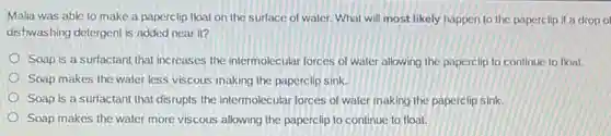 Malia was able to make a paperclip float on the surface of water. What will most likely happen to the paperclip if a drop o
dishwashing detergent is added near it?
Soap is a surfactant that increases the intermolecular forces of water allowing the paperclip to continue to float.
Soap makes the water less viscous making the paperclip sink.
Soap is a surfactant that disrupts the intermolecular forces of water making the paperclip sink.
Soap makes the water more viscous allowing the paperclip to continue to float.