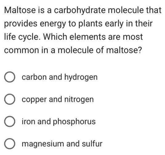 Maltose is a carbohydrate molecule that
provides energy to plants early in their
life cycle . Which elements are most
common in a molecule of maltose?
carbon and hydrogen
copper and nitrogen
iron and phosphorus
magnesium and sulfur