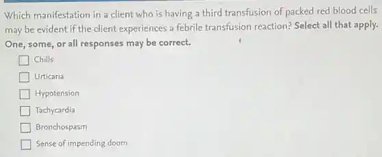 Which manifestation in a client who is having a third transfusion of packed red blood cells
may be evident if the client experiences a febrile transfusion reaction?Select all that apply.
One, some, or all responses may be correct.
Chills
Urticaria
Hypotension
Tachycardia
Bronchospasm
Sense of impending doom