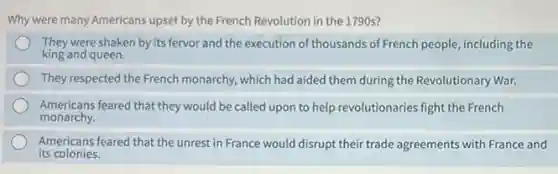 Why were many Americans upset by the French Revolution in the 1790s?
They were shaken by its fervor and the execution of thousands of French people, including the
king and queen.
They respected the French monarchy, which had aided them during the Revolutionary War.
Americans feared that they would be called upon to help revolutionaries fight the French
monarchy.
Americans feared that the unrest in France would disrupt their trade agreements with France and
its colonies.