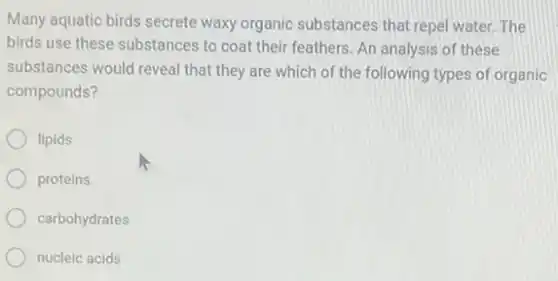 Many aquatic birds secrete waxy organic substances that repel water. The
birds use these substances to coat their feathers An analysis of these
substances would reveal that they are which of the following types of organic
compounds?
lipids
proteins
carbohydrates
nucleic acids