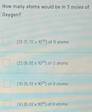 How many atoms would be in 3 moles of
Oxygen?
(3) (6.02times 10^24) of 0 atoms
(2) (6.02times 10^23) of 0 atoms
(3) (6.02times 10^23) of 0 atoms
(4) (6.02times 10^23) of 0 atoms