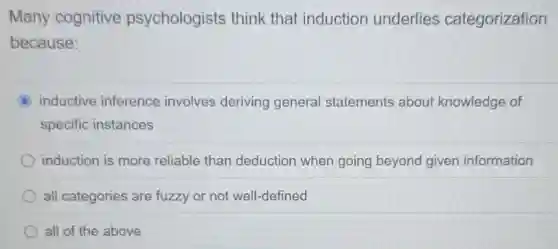 Many cognitive psychologists think that induction underlies categorization
because:
C inductive inference involves deriving general statements about knowledge of
specific instances
induction is more reliable than deduction when going beyond given information
all categories are fuzzy or not well-defined
all of the above