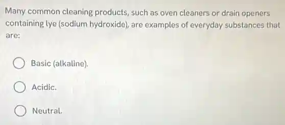 Many common cleaning products, such as oven cleaners or drain openers
containing lye (sodium hydroxide), are examples of everyday substances that
are:
Basic (alkaline)
Acidic.
Neutral.