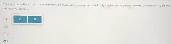 How many cycloalkane constitutional isomers are there with molecular formula C_(5)H_(10) Select the single best answer. (Stereoisomers are not
constitutional isomers.)
4
3
5
2