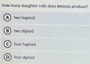 How many daughter cells does Meiosis produce?
A two haploid
B two diploid
C four haploid
D four diploid