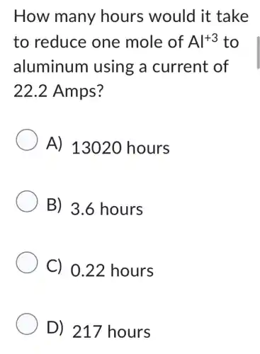 How many hours would it take
to reduce one mole of Al^+3 to
aluminum using a current of
22.2 Amps?
A) 13020 hours
B) 3.6 hours
C) 0.22 hours
D) 217 hours