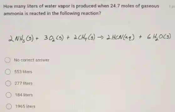 How many liters of water vapor is produced when 24.7 moles of gaseous
ammonia is reacted in the following reaction?
No correct answer
553 liters
277 liters
184 liters
1965 liters
1 po