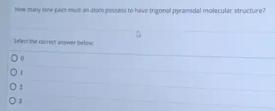 How many lone pairs must an atom possess to have trigonal pyramidal molecular structure?
Select the correct answer below:
l
2
3