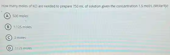 How many moles of KCl are needed to prepare 750 mL of solution given the concentration 1.5mol/L 1.5 mol/L (Molarity)
A 500 moles
B 1.125 moles
C 2 moles
D 1125 moles